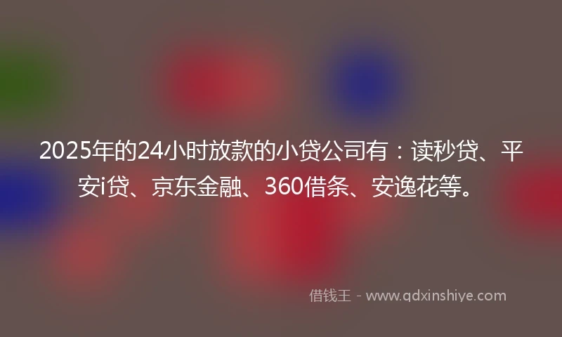 2025年的24小时放款的小贷公司有：读秒贷、平安i贷、京东金融、360借条、安逸花等。