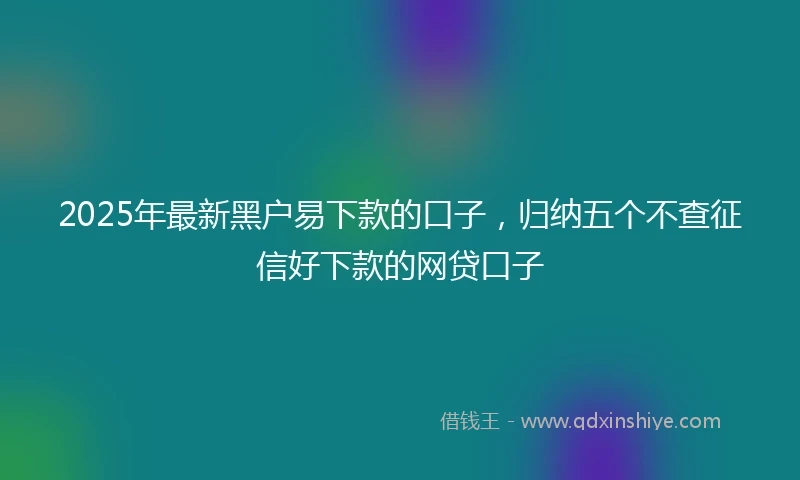 2025年最新黑户易下款的口子，归纳五个不查征信好下款的网贷口子