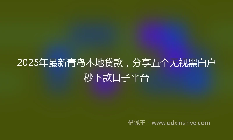 2025年最新青岛本地贷款，分享五个无视黑白户秒下款口子平台