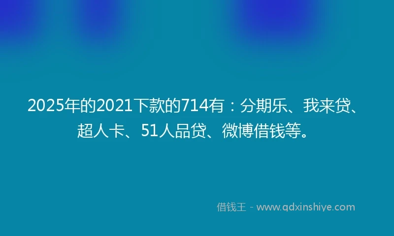 2025年的2021下款的714有：分期乐、我来贷、超人卡、51人品贷、微博借钱等。