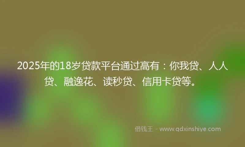 2025年的18岁贷款平台通过高有：你我贷、人人贷、融逸花、读秒贷、信用卡贷等。
