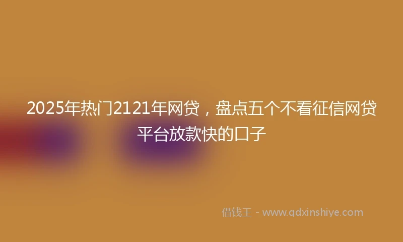 2025年热门2121年网贷，盘点五个不看征信网贷平台放款快的口子