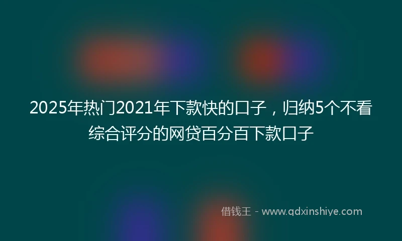 2025年热门2021年下款快的口子，归纳5个不看综合评分的网贷百分百下款口子