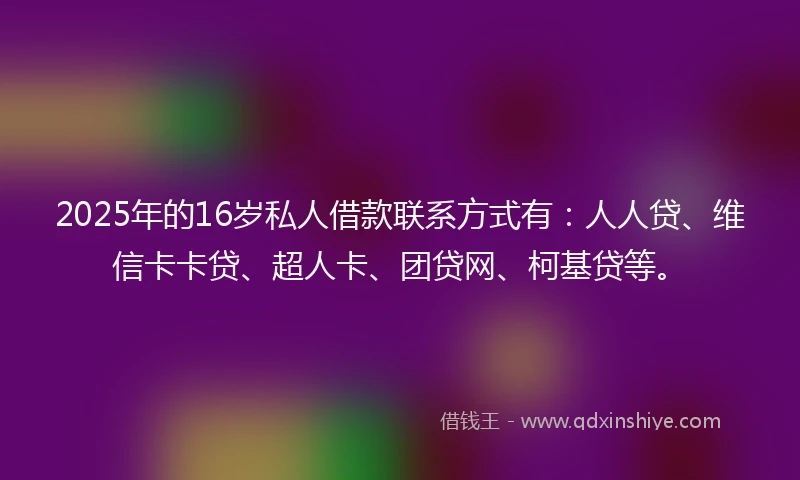 2025年的16岁私人借款联系方式有：人人贷、维信卡卡贷、超人卡、团贷网、柯基贷等。