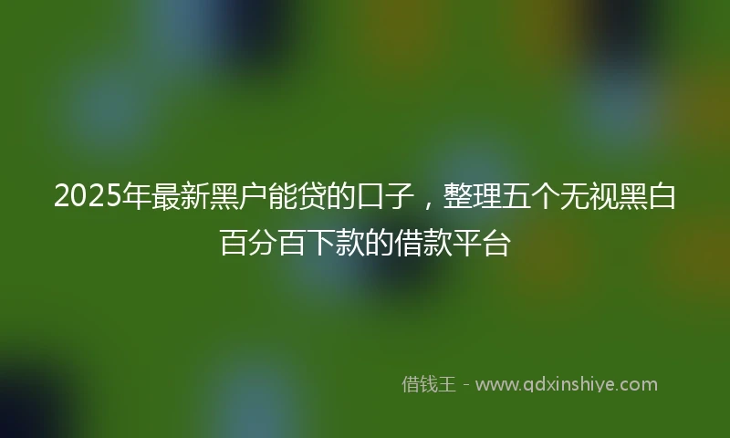 2025年最新黑户能贷的口子，整理五个无视黑白百分百下款的借款平台