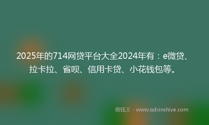 2025年的714网贷平台大全2024年有：e微贷、拉卡拉、省呗、信用卡贷、小花钱包等。