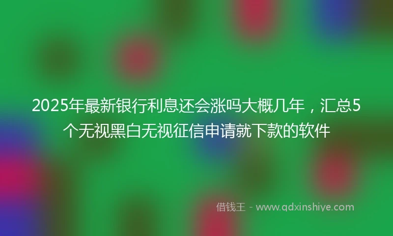 2025年最新银行利息还会涨吗大概几年，汇总5个无视黑白无视征信申请就下款的软件