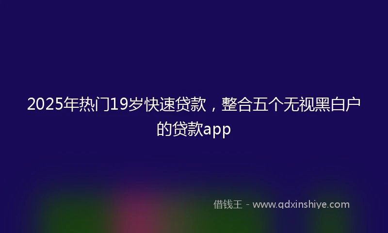 2025年热门19岁快速贷款，整合五个无视黑白户的贷款app