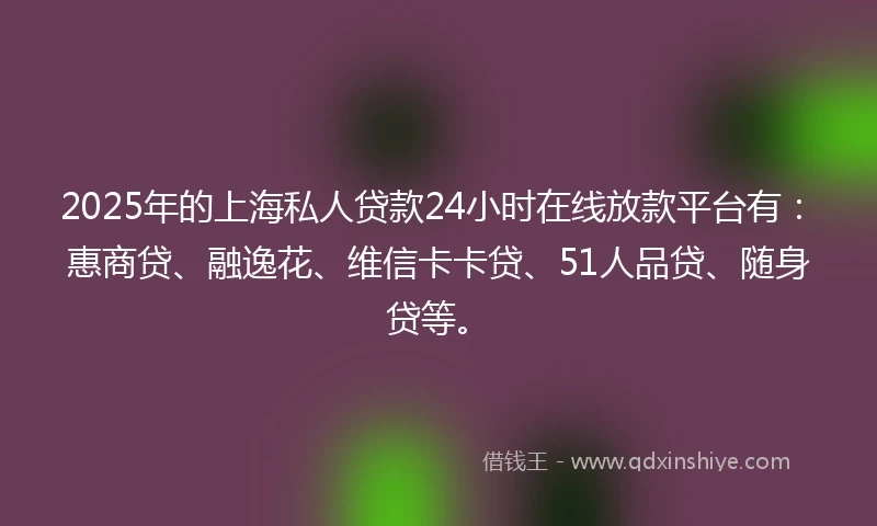 2025年的上海私人贷款24小时在线放款平台有：惠商贷、融逸花、维信卡卡贷、51人品贷、随身贷等。
