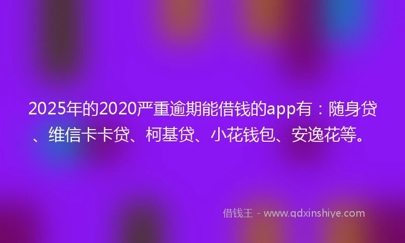 2025年的2020严重逾期能借钱的app有：随身贷、维信卡卡贷、柯基贷、小花钱包、安逸花等。
