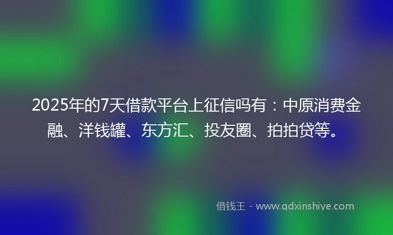 2025年的7天借款平台上征信吗有：中原消费金融、洋钱罐、东方汇、投友圈、拍拍贷等。