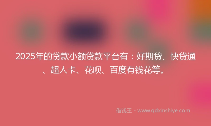 2025年的贷款小额贷款平台有：好期贷、快贷通、超人卡、花呗、百度有钱花等。