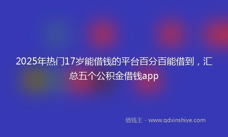 2025年热门17岁能借钱的平台百分百能借到，汇总五个公积金借钱app