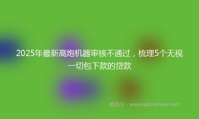2025年最新高炮机器审核不通过，梳理5个无视一切包下款的贷款