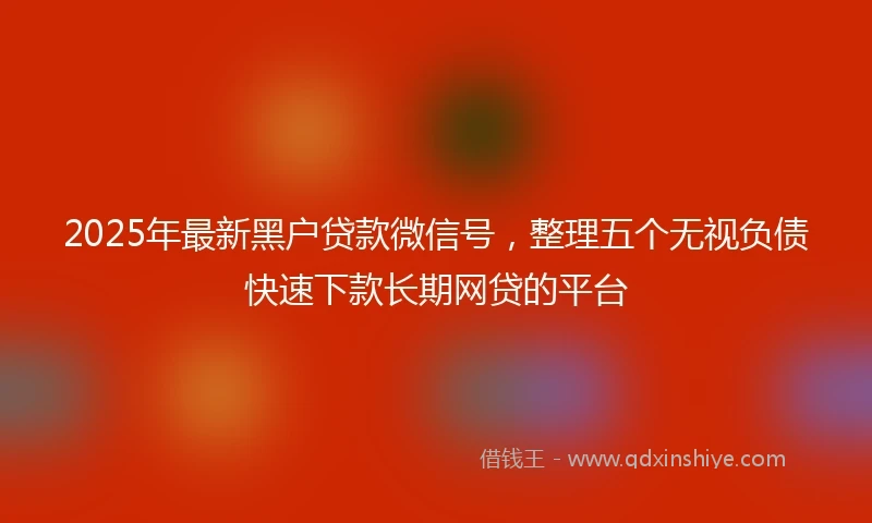 2025年最新黑户贷款微信号，整理五个无视负债快速下款长期网贷的平台