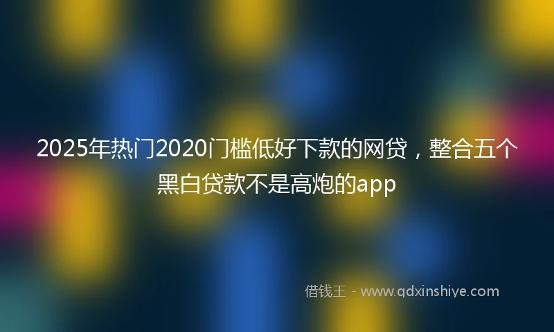2025年热门2020门槛低好下款的网贷，整合五个黑白贷款不是高炮的app