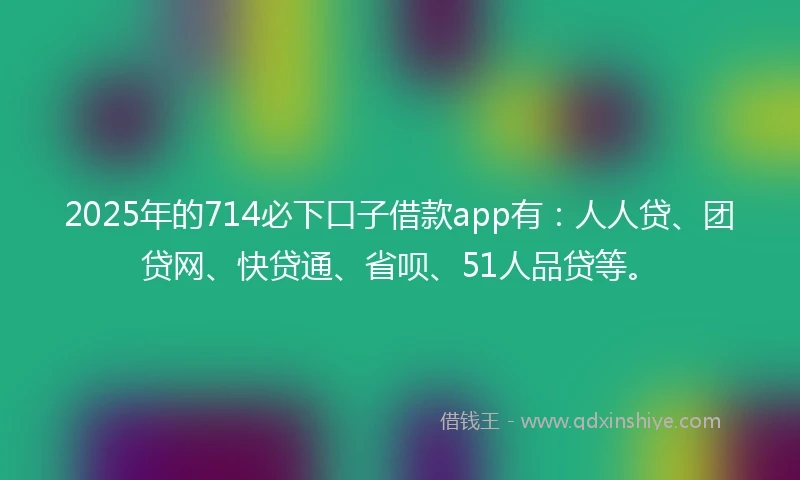 2025年的714必下口子借款app有：人人贷、团贷网、快贷通、省呗、51人品贷等。