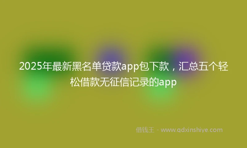 2025年最新黑名单贷款app包下款，汇总五个轻松借款无征信记录的app