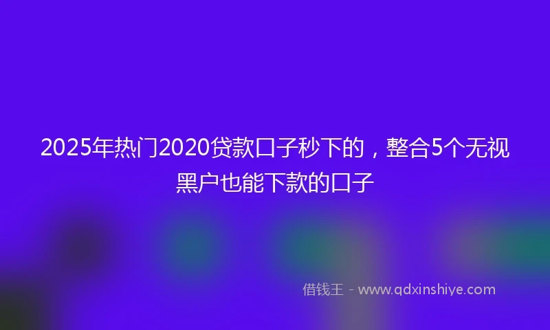 2025年热门2020贷款口子秒下的，整合5个无视黑户也能下款的口子