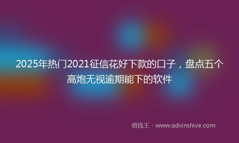 2025年热门2021征信花好下款的口子，盘点五个高炮无视逾期能下的软件