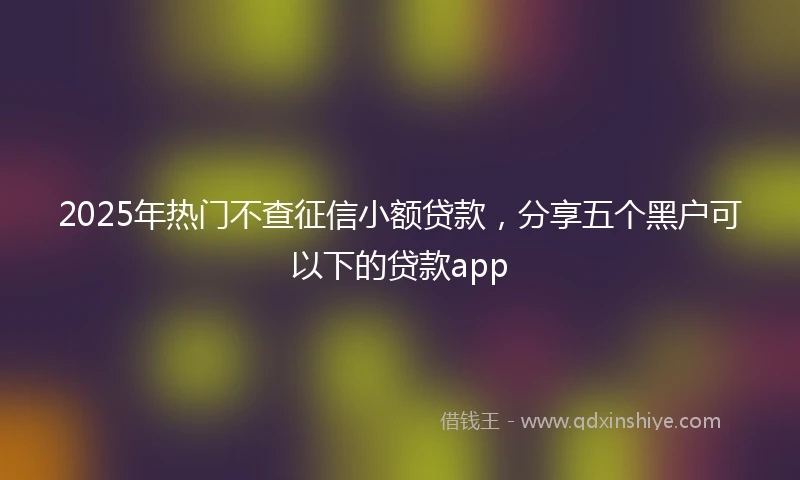 2025年热门不查征信小额贷款，分享五个黑户可以下的贷款app