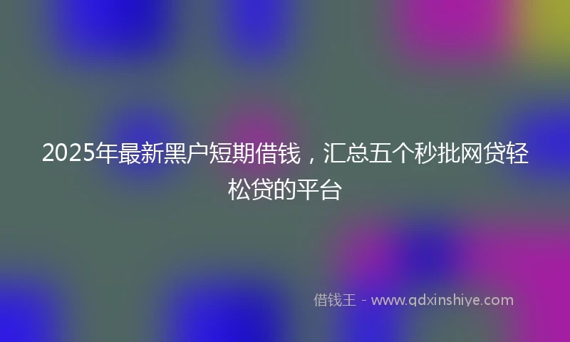 2025年最新黑户短期借钱，汇总五个秒批网贷轻松贷的平台