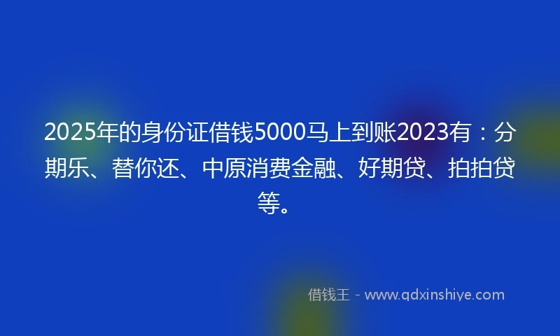 2025年的身份证借钱5000马上到账2023有：分期乐、替你还、中原消费金融、好期贷、拍拍贷等。