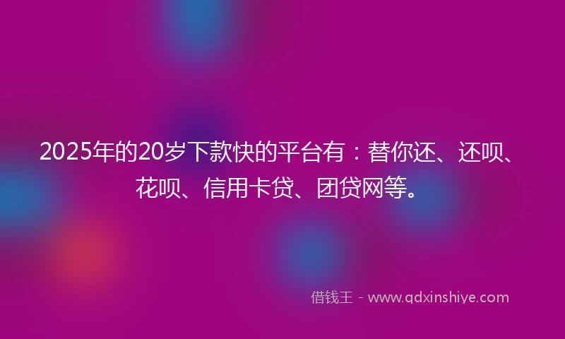 2025年的20岁下款快的平台有：替你还、还呗、花呗、信用卡贷、团贷网等。