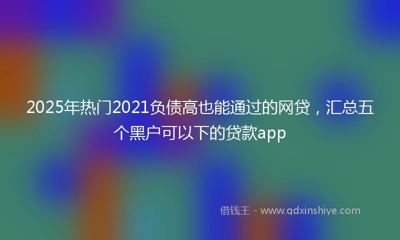 2025年热门2021负债高也能通过的网贷，汇总五个黑户可以下的贷款app