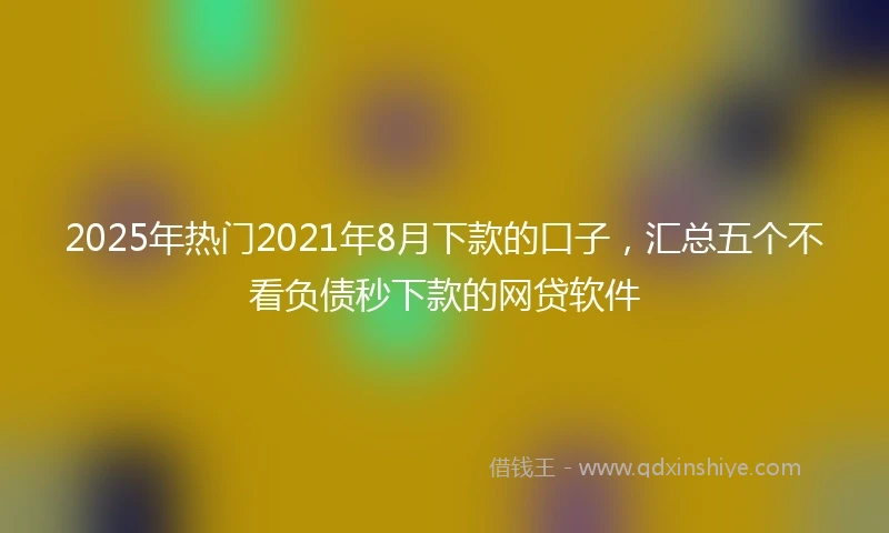 2025年热门2021年8月下款的口子，汇总五个不看负债秒下款的网贷软件