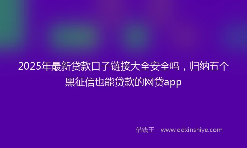 2025年最新贷款口子链接大全安全吗，归纳五个黑征信也能贷款的网贷app