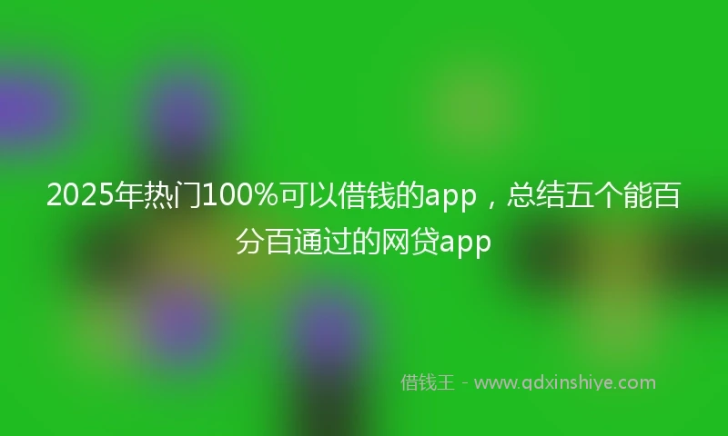 2025年热门100%可以借钱的app，总结五个能百分百通过的网贷app