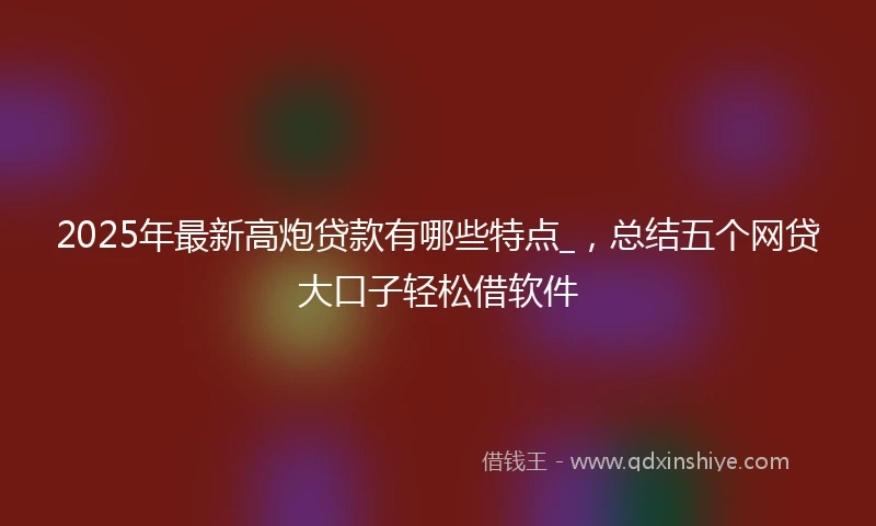 2025年最新高炮贷款有哪些特点_，总结五个网贷大口子轻松借软件