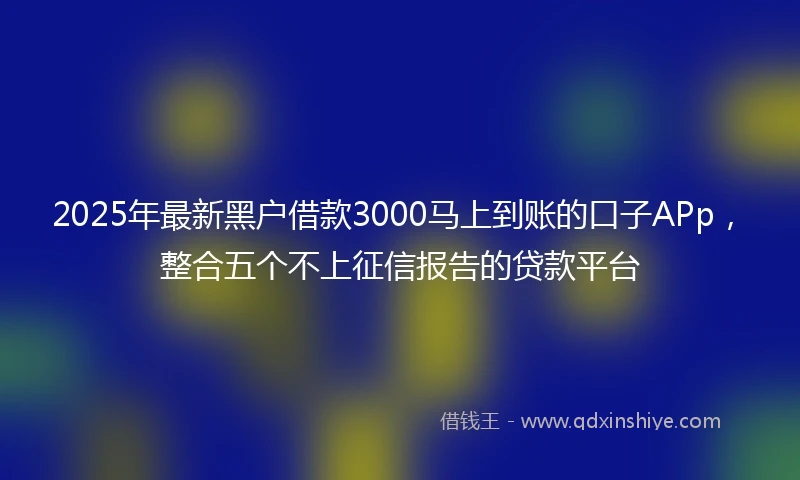 2025年最新黑户借款3000马上到账的口子APp，整合五个不上征信报告的贷款平台