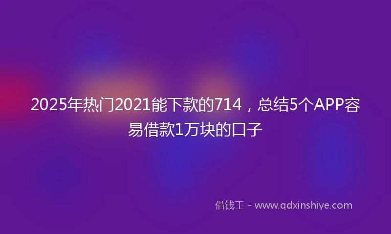 2025年热门2021能下款的714，总结5个APP容易借款1万块的口子