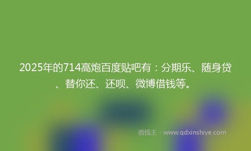 2025年的714高炮百度贴吧有：分期乐、随身贷、替你还、还呗、微博借钱等。