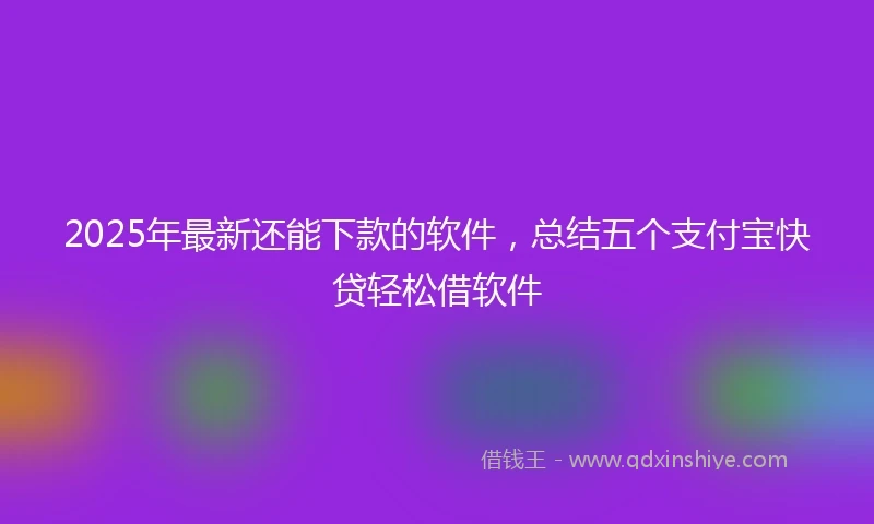 2025年最新还能下款的软件，总结五个支付宝快贷轻松借软件