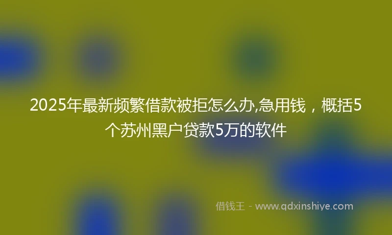 2025年最新频繁借款被拒怎么办,急用钱，概括5个苏州黑户贷款5万的软件