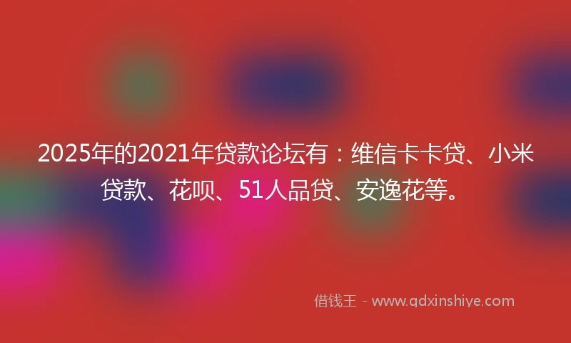 2025年的2021年贷款论坛有：维信卡卡贷、小米贷款、花呗、51人品贷、安逸花等。