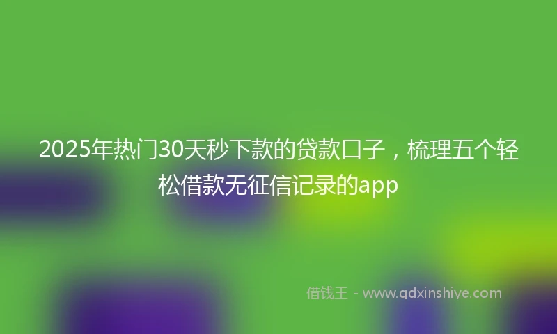2025年热门30天秒下款的贷款口子，梳理五个轻松借款无征信记录的app