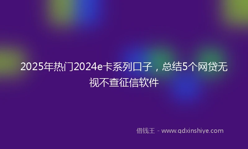 2025年热门2024e卡系列口子，总结5个网贷无视不查征信软件