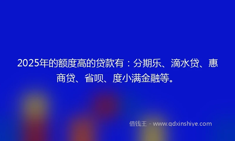 2025年的额度高的贷款有：分期乐、滴水贷、惠商贷、省呗、度小满金融等。