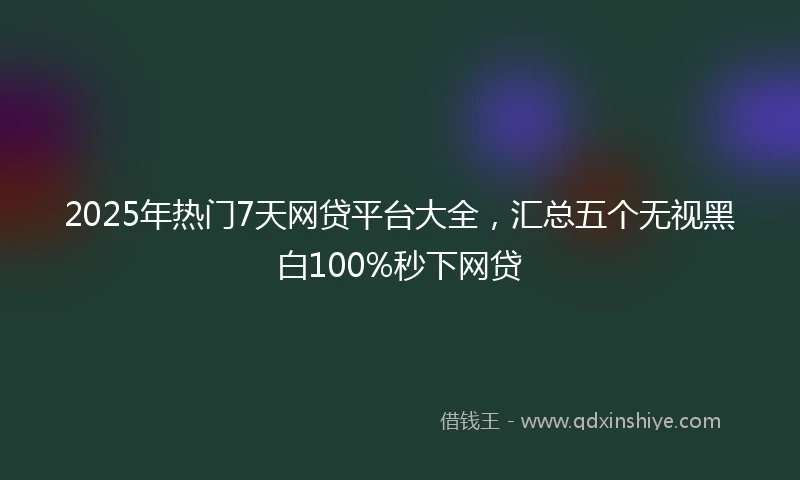2025年热门7天网贷平台大全，汇总五个无视黑白100%秒下网贷