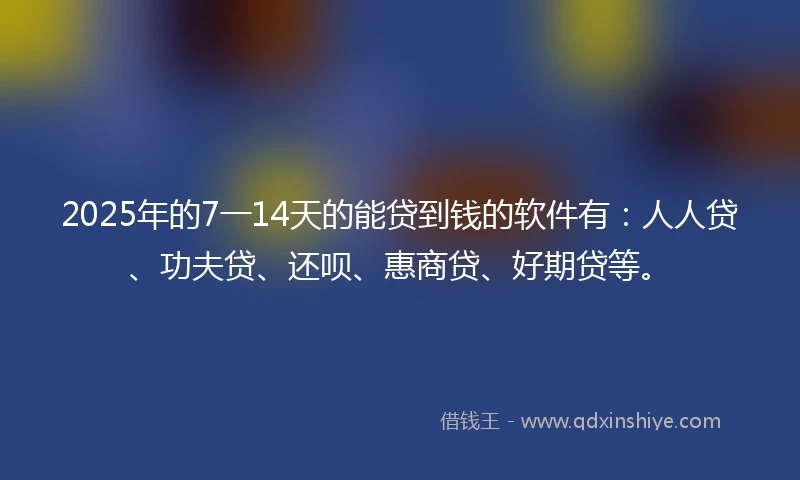 2025年的7一14天的能贷到钱的软件有：人人贷、功夫贷、还呗、惠商贷、好期贷等。