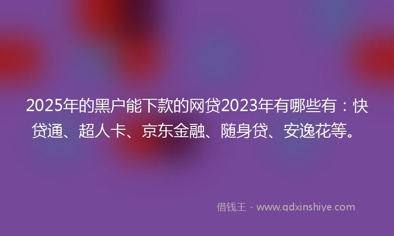 2025年的黑户能下款的网贷2023年有哪些有：快贷通、超人卡、京东金融、随身贷、安逸花等。