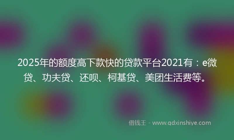 2025年的额度高下款快的贷款平台2021有：e微贷、功夫贷、还呗、柯基贷、美团生活费等。