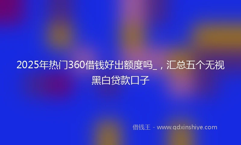 2025年热门360借钱好出额度吗_，汇总五个无视黑白贷款口子