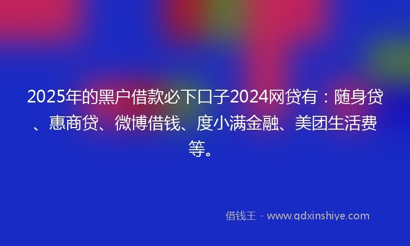 2025年的黑户借款必下口子2024网贷有：随身贷、惠商贷、微博借钱、度小满金融、美团生活费等。