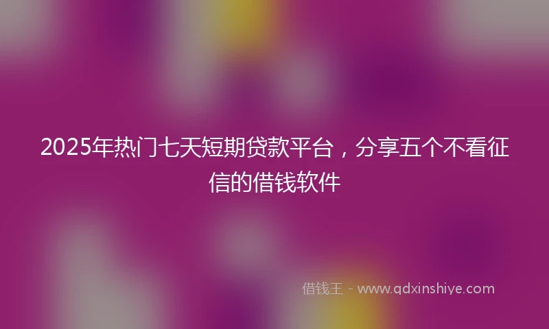 2025年热门七天短期贷款平台，分享五个不看征信的借钱软件