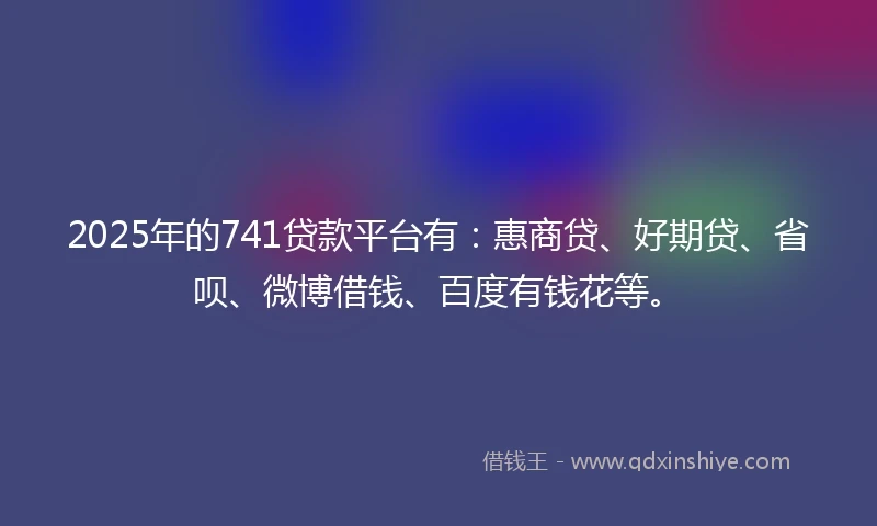 2025年的741贷款平台有：惠商贷、好期贷、省呗、微博借钱、百度有钱花等。
